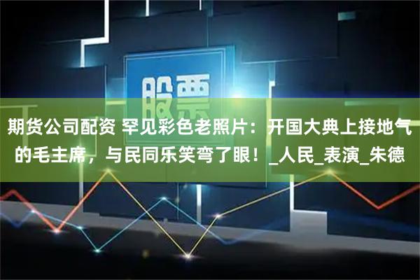 期货公司配资 罕见彩色老照片：开国大典上接地气的毛主席，与民同乐笑弯了眼！_人民_表演_朱德