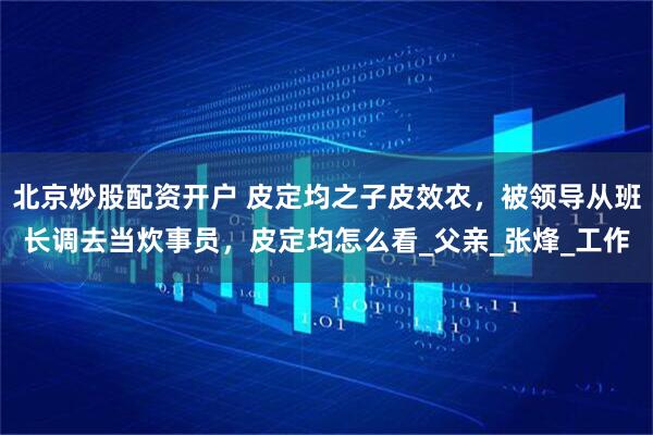 北京炒股配资开户 皮定均之子皮效农，被领导从班长调去当炊事员，皮定均怎么看_父亲_张烽_工作