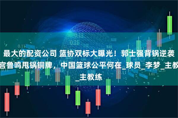 最大的配资公司 篮协双标大曝光！郭士强背锅逆袭，宫鲁鸣甩锅铜牌，中国篮球公平何在_球员_李梦_主教练