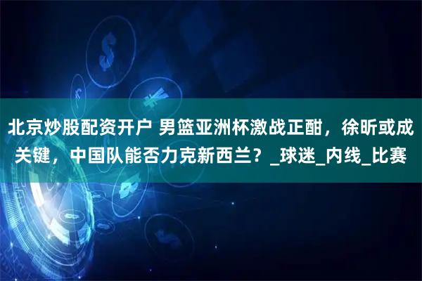 北京炒股配资开户 男篮亚洲杯激战正酣，徐昕或成关键，中国队能否力克新西兰？_球迷_内线_比赛