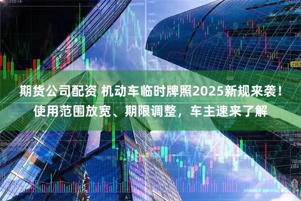 期货公司配资 机动车临时牌照2025新规来袭！使用范围放宽、期限调整，车主速来了解
