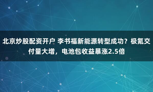 北京炒股配资开户 李书福新能源转型成功？极氪交付量大增，电池包收益暴涨2.5倍