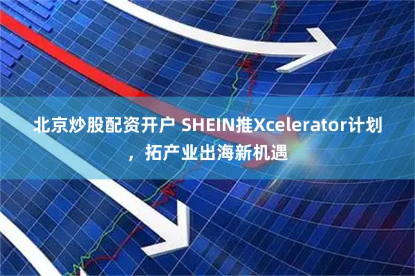 北京炒股配资开户 SHEIN推Xcelerator计划，拓产业出海新机遇