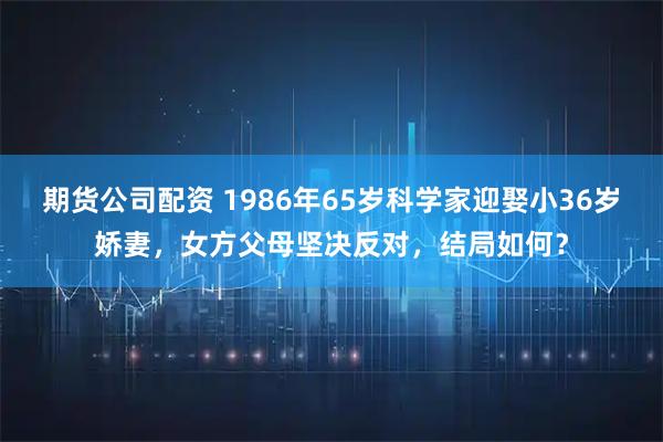 期货公司配资 1986年65岁科学家迎娶小36岁娇妻，女方父母坚决反对，结局如何？