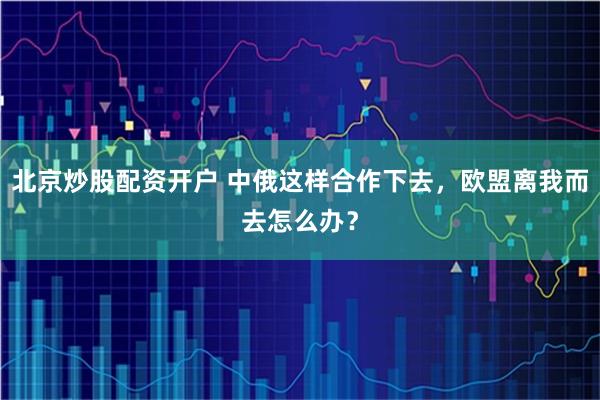北京炒股配资开户 中俄这样合作下去，欧盟离我而去怎么办？