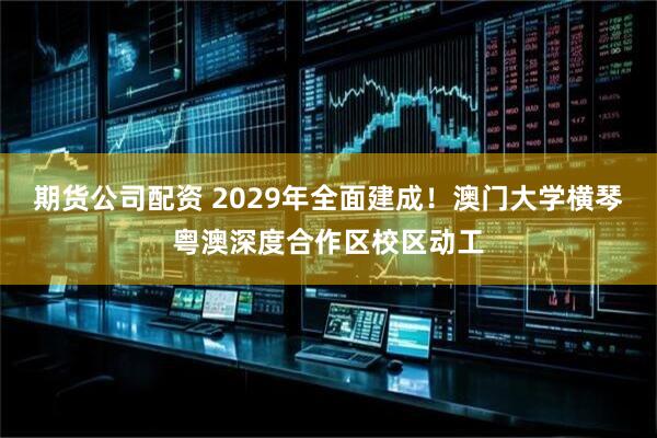 期货公司配资 2029年全面建成！澳门大学横琴粤澳深度合作区校区动工
