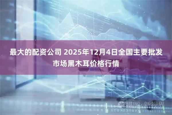 最大的配资公司 2025年12月4日全国主要批发市场黑木耳价格行情
