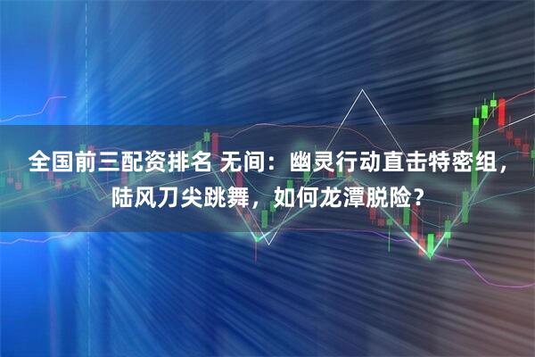 全国前三配资排名 无间：幽灵行动直击特密组，陆风刀尖跳舞，如何龙潭脱险？