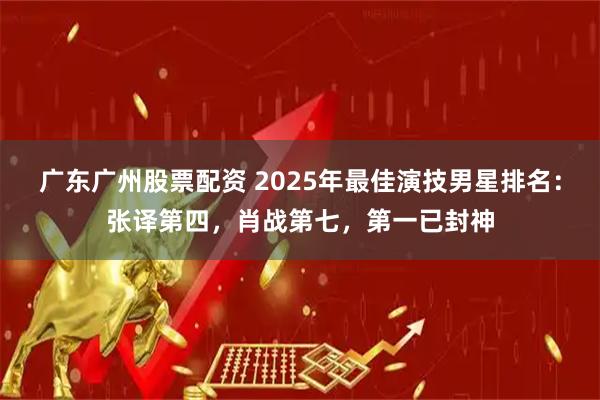 广东广州股票配资 2025年最佳演技男星排名：张译第四，肖战第七，第一已封神
